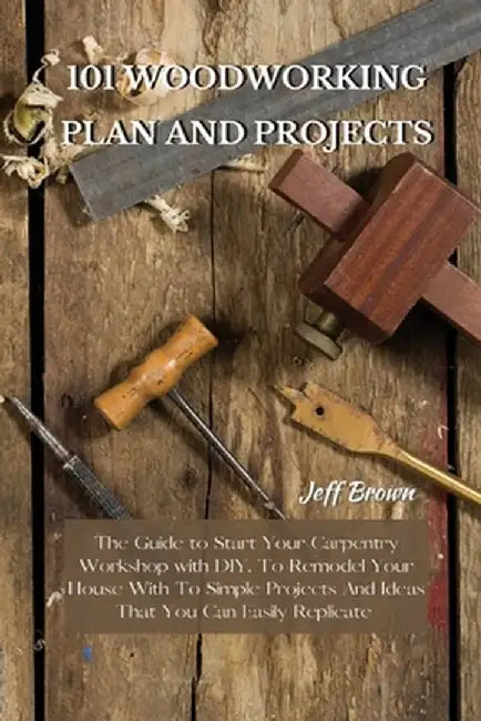 101 Woodworking Plan and Projects: The Guide to Start Your Carpentry Workshop with DIY, To Remodel Your House With To Simple Projects And Ideas That Y by Jeff Brown
