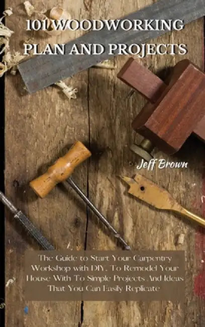 101 Woodworking Plan and Projects: The Guide to Start Your Carpentry Workshop with DIY, To Remodel Your House With To Simple Projects And Ideas That Y by Jeff Brown
