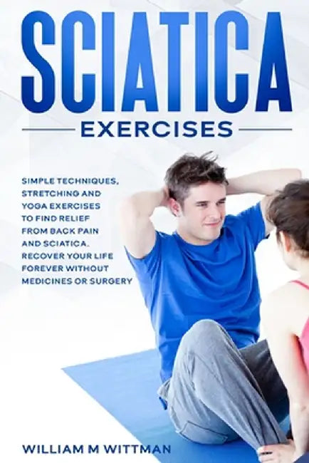 Sciatica Exercises: Simple Techniques, Stretching and Yoga Exercises to Find Relief From Back Pain and Sciatica. Ricover your Life Forever by William M. Wittmann