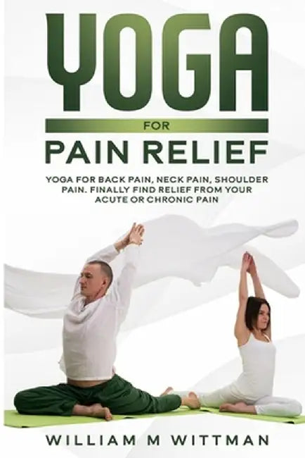 Yoga for Pain Relief: Yoga Back Pain, Neck Pain, Shoulder Pain, Finally Find Relief From Your Acute or Chronic Pain by William M. Wittmann