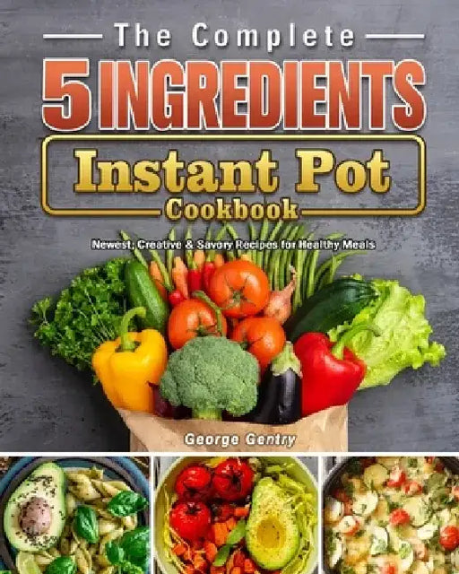 The Complete 5-Ingredient Instant Pot Cookbook: Newest, Creative & Savory Recipes for Healthy Meals by George Gentry