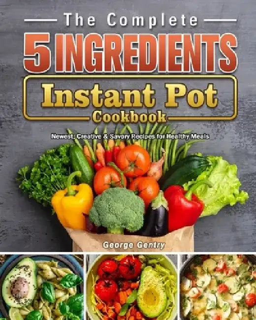 The Complete 5-Ingredient Instant Pot Cookbook: Newest, Creative & Savory Recipes for Healthy Meals by George Gentry