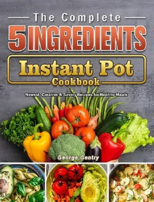 The Complete 5-Ingredient Instant Pot Cookbook: Newest, Creative & Savory Recipes for Healthy Meals by George Gentry