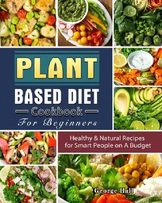Plant Based Diet Cookbook For Beginners: Healthy & Natural Recipes for Smart People on A Budget by George Hall