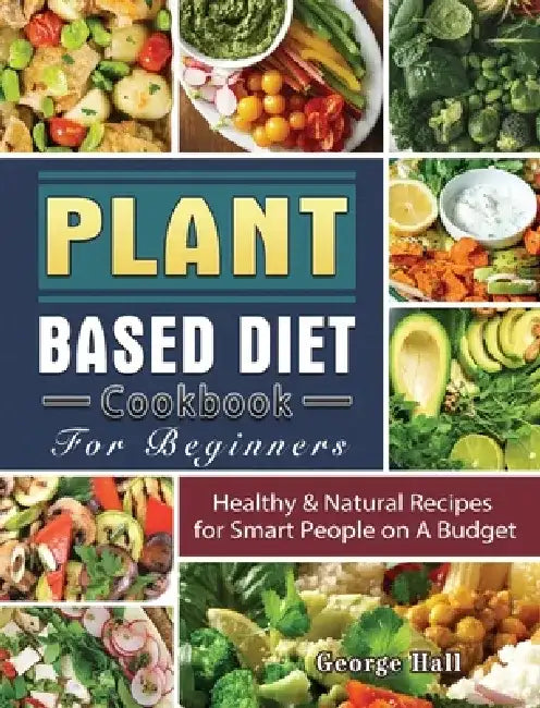 Plant Based Diet Cookbook For Beginners: Healthy & Natural Recipes for Smart People on A Budget by George Hall