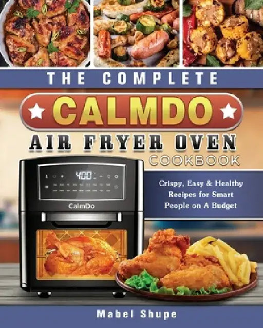 The Complete CalmDo Air Fryer Oven Cookbook: Crispy, Easy & Healthy Recipes for Smart People on A Budget by Mabel Shupe