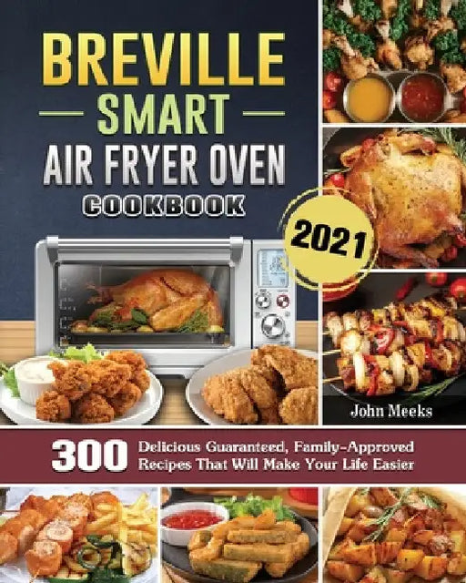 Breville Smart Air Fryer Oven Cookbook 2021: 300 Delicious Guaranteed, Family-Approved Recipes That Will Make Your Life Easier by John Meeks