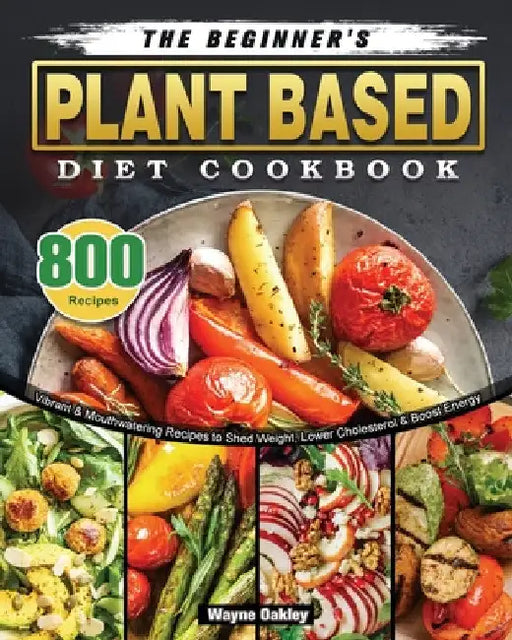 The Beginner's Plant Based Diet Cookbook: 800 Vibrant & Mouthwatering Recipes to Shed Weight, Lower Cholesterol & Boost Energy by Wayne Oakley