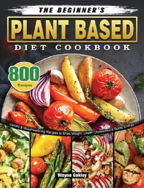 The Beginner's Plant Based Diet Cookbook: 800 Vibrant & Mouthwatering Recipes to Shed Weight, Lower Cholesterol & Boost Energy by Wayne Oakley