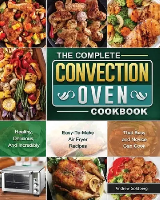 The Complete Convection Oven Cookbook: Healthy, Delicious, And Incredibly Easy-To-Make Air Fryer Recipes That Busy and Novice Can Cook by Andrew Goldberg
