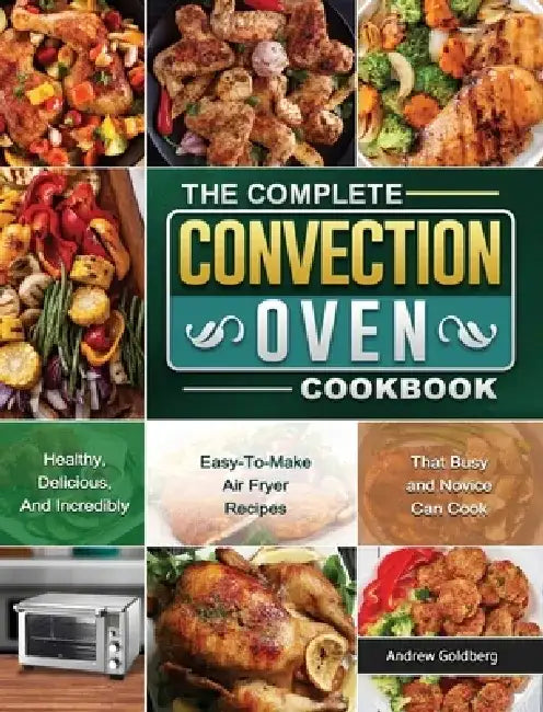 The Complete Convection Oven Cookbook: Healthy, Delicious, And Incredibly Easy-To-Make Air Fryer Recipes That Busy and Novice Can Cook by Andrew Goldberg