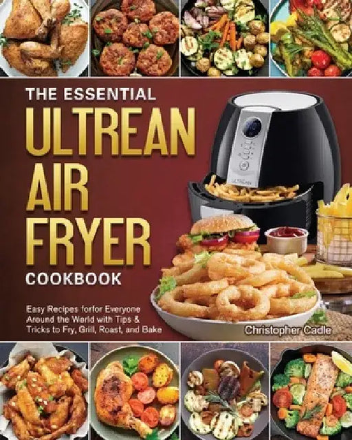 The Essential Ultrean Air Fryer Cookbook: Easy Recipes forfor Everyone Around the World with Tips & Tricks to Fry, Grill, Roast, and Bake by Christopher Cadle