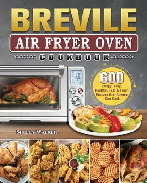 Breville Air Fryer Oven Cookbook: 600 Crispy, Easy, Healthy, Fast & Fresh Recipes that Anyone Can Cook by Shelly Walker