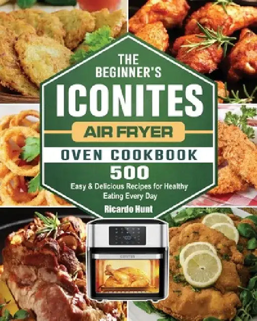 The Beginner's Iconites Air Fryer Oven Cookbook: 500 Easy & Delicious Recipes for Healthy Eating Every Day by Ricardo Hunt