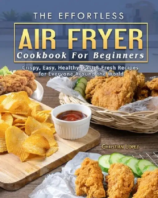 The Effortless Air Fryer Cookbook For Beginners: Crispy, Easy, Healthy, Fast & Fresh Recipes for Everyone Around the World by Christian Lopez