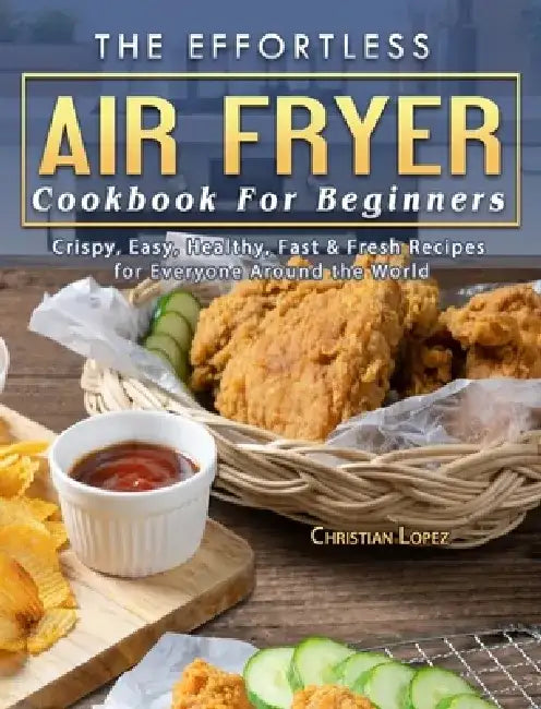 The Effortless Air Fryer Cookbook For Beginners: Crispy, Easy, Healthy, Fast & Fresh Recipes for Everyone Around the World by Christian Lopez