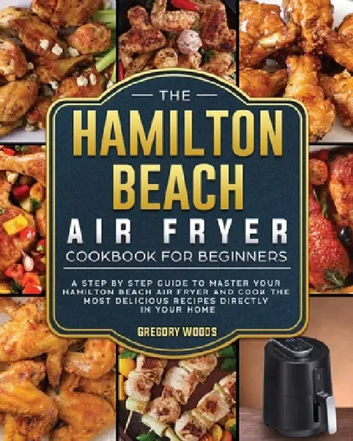 The Hamilton Beach Air Fryer Cookbook For Beginners: A step by step guide to master your Hamilton Beach Air Fryer and cook the most delicious recipes by Gregory Woods