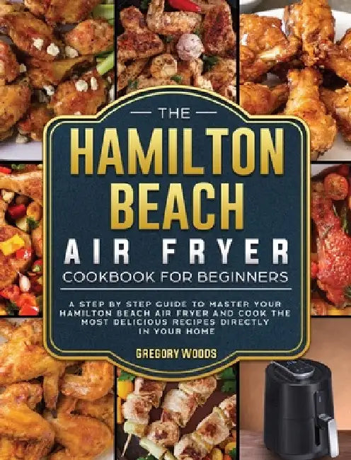 The Hamilton Beach Air Fryer Cookbook For Beginners: A step by step guide to master your Hamilton Beach Air Fryer and cook the most delicious recipes by Gregory Woods