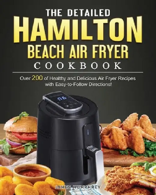 The Detailed Hamilton Beach Air Fryer Cookbook: Over 200 of Healthy and Delicious Air Fryer Recipes with Easy-to-Follow Directions! by James Humphrey