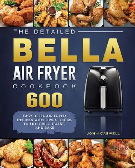 The Detailed Bella Air Fryer Cookbook: 600 Easy Bella Air Fryer Recipes with Tips & Tricks to Fry, Grill, Roast, and Bake by John Caswell