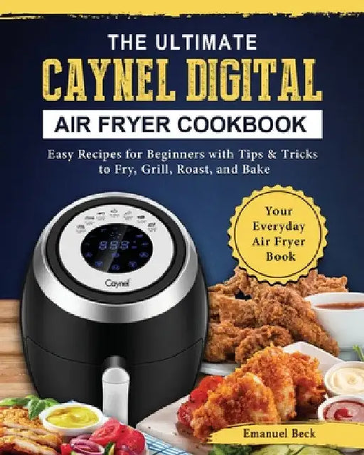 The Ultimate Caynel Digital Air Fryer Cookbook: Easy Recipes for Beginners with Tips & Tricks to Fry, Grill, Roast, and Bake Your Everyday Air Fryer B by Emanuel Beck
