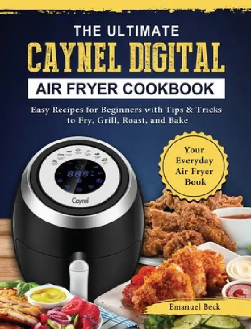 The Ultimate Caynel Digital Air Fryer Cookbook: Easy Recipes for Beginners with Tips & Tricks to Fry, Grill, Roast, and Bake Your Everyday Air Fryer B by Emanuel Beck
