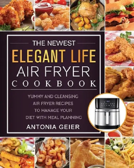 The Newest Elegant Life Air Fryer Cookbook: Yummy and Cleansing Air Fryer Recipes to Manage Your Diet with Meal Planning by Antonia Geier