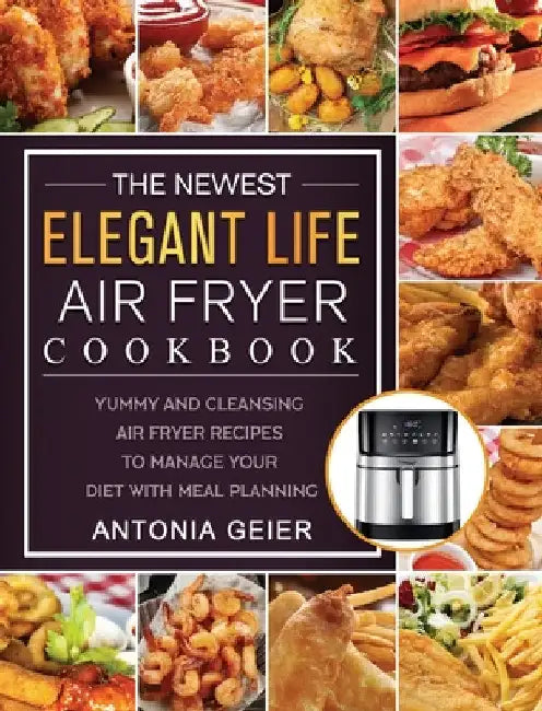 The Newest Elegant Life Air Fryer Cookbook: Yummy and Cleansing Air Fryer Recipes to Manage Your Diet with Meal Planning by Antonia Geier