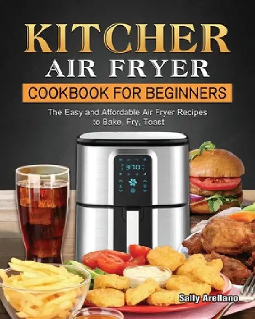 KITCHER Air Fryer Cookbook for Beginners: The Easy and Affordable Air Fryer Recipes to Bake, Fry, Toast by Sally Arellano
