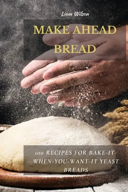 Make Ahead Bread: 100 Recipes for Bake-It-When-You-Want-It Yeast Breads by Liam Wilson