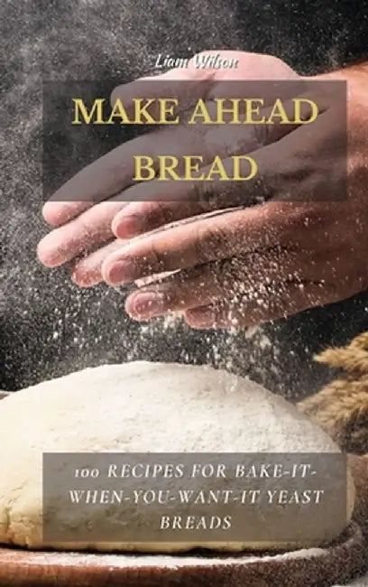 Make Ahead Bread: 100 Recipes for Bake-It-When-You-Want-It Yeast Breads by Liam Wilson
