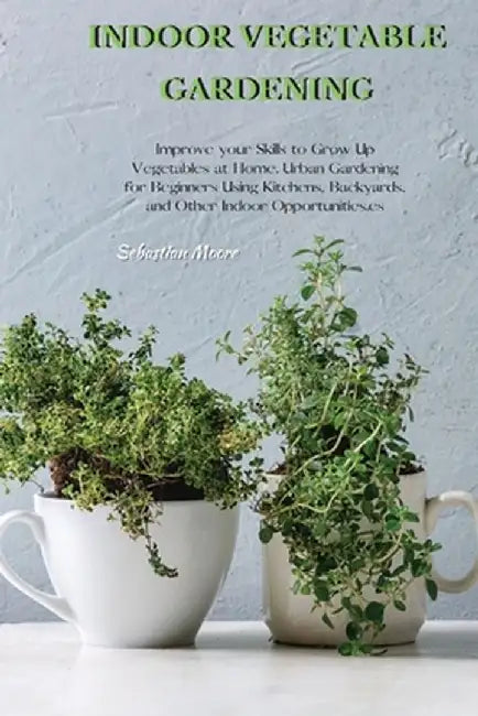 Indoor Vegetable Gardening: Improve your Skills to Grow Up Vegetables at Home. Urban Gardening for Beginners Using Kitchens, Backyards, and Other by Sebastian Moore