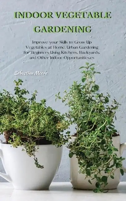 Indoor Vegetable Gardening: Improve your Skills to Grow Up Vegetables at Home. Urban Gardening for Beginners Using Kitchens, Backyards, and Other by Sebastian Moore