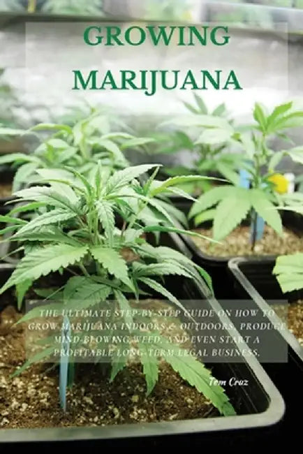 Growing Marijuana: The Ultimate Step-by-Step Guide On How to Grow Marijuana Indoors & Outdoors, Produce Mind-Blowing Weed, and Even Start by Tom Cruz