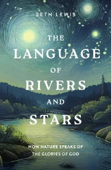 The Language of Rivers and Stars: How Nature Speaks of the Glories of God by Seth Lewis