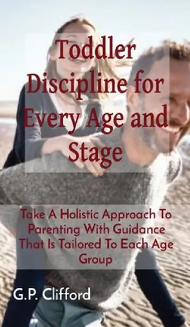 Toddler Discipline for Every Age and Stage: Take A Holistic Approach To Parenting With Guidance That Is Tailored To Each Age Group by G. P. Clifford