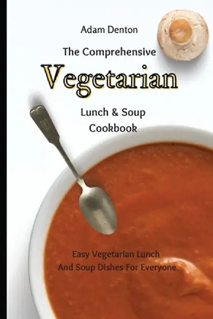 The Comprehensive Vegetarian Lunch & Soup Cookbook: Easy Vegetarian Lunch And Soup Dishes For Everyone by Adam Denton