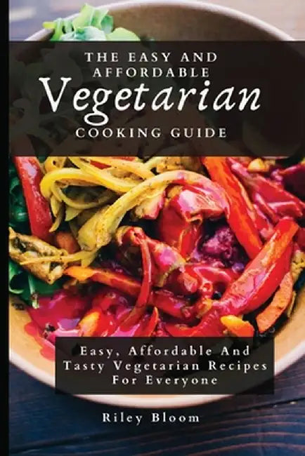 The Easy And Affordable Vegetarian Cooking Guide: Easy, Affordable And Tasty Vegetarian Recipes For Everyone by Riley Bloom