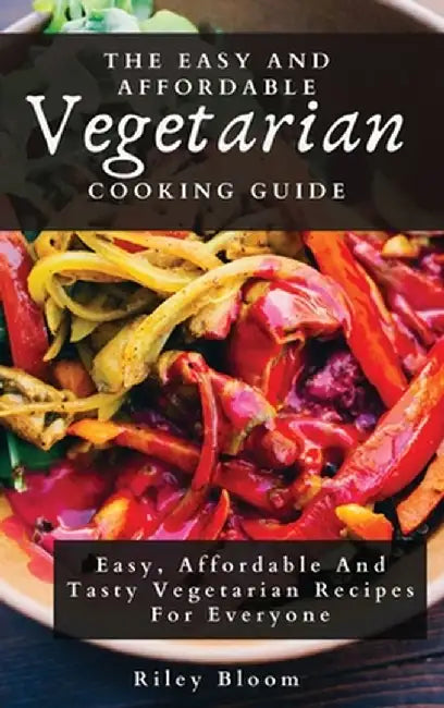 The Easy And Affordable Vegetarian Cooking Guide: Easy, Affordable And Tasty Vegetarian Recipes For Everyone by Riley Bloom