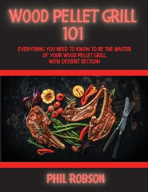 Wood Pellet Grill 101: Everything You Need to Know to Be the Master of Your Wood Pellet Grill. With Dessert Section! by Phil Robson