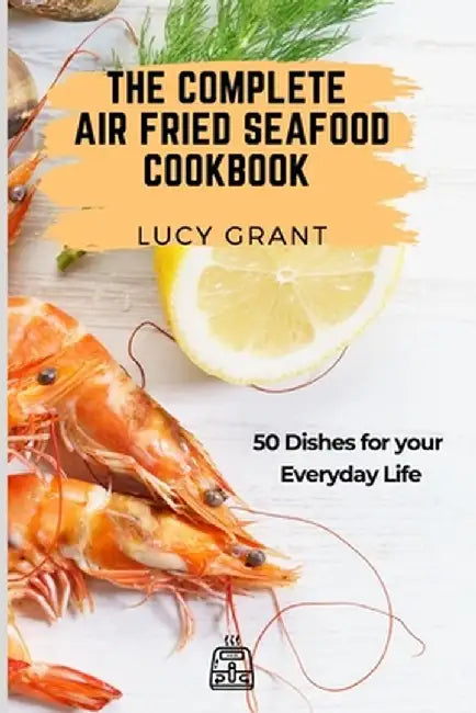 The Complete Air Fried Seafood Cookbook: 50 Dishes for your Everyday Life by Lucy Grant