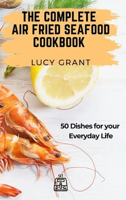The Complete Air Fried Seafood Cookbook: 50 Dishes for your Everyday Life by Lucy Grant