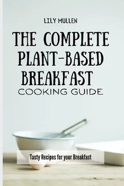 The Complete Plant-Based Breakfast Cooking Guide: Tasty Recipes for your Breakfast by Lily Mullen