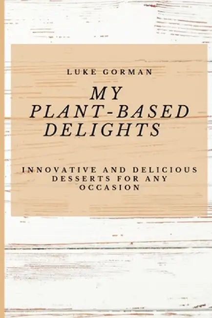 My Plant-Based Delights: Innovative and Delicious Desserts for Any Occasion by Luke Gorman