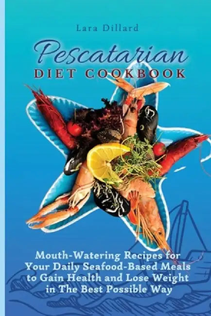 Pescatarian Diet Cookbook: Mouth-Watering Recipes for Your Daily Seafood-Based Meals to Gain Health and Lose weight in The best possible way by Lara Dillard