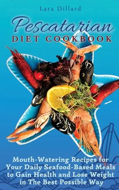 Pescatarian Diet Cookbook: Mouth-Watering Recipes for Your Daily Seafood-Based Meals to Gain Health and Lose weight in The best possible way by Lara Dillard