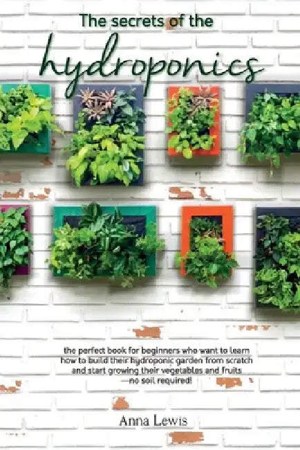 The secrets of the hydroponics: the perfect book for beginners who want to learn how to build their hydroponic garden from scratch and start growing t by Anna Lewis