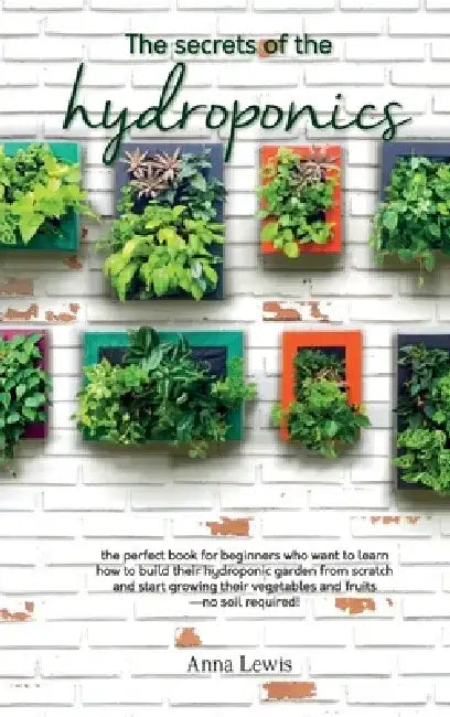 The secrets of the hydroponics: the perfect book for beginners who want to learn how to build their hydroponic garden from scratch and start growing t by Anna Lewis