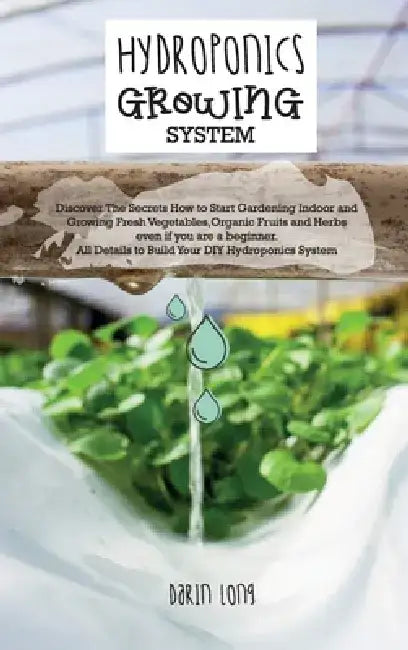 Hydroponics Growing System: " Discover The Secrets How to Start Gardening Indoor and Growing Fresh Vegetables, Organic Fruits and Herbs even if you ar by Darin Long