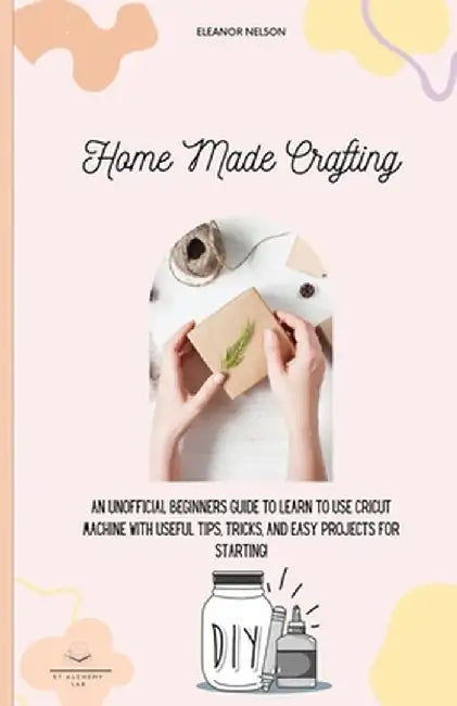 Home Made Crafting: An Unofficial Beginners Guide to Learn to Use Cricut Machine with Useful Tips, Tricks, and Easy Projects for Starting! by Eleanor Nelson